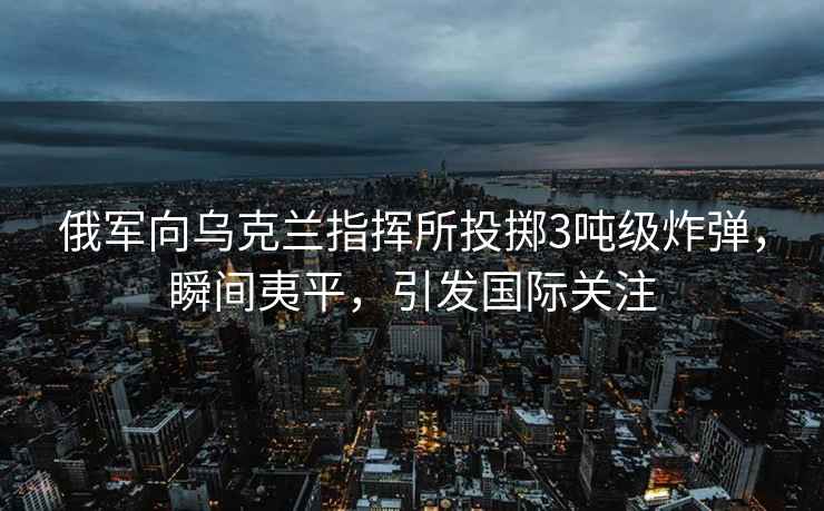俄軍向烏克蘭指揮所投擲3噸級炸彈，瞬間夷平，引發(fā)國際關(guān)注