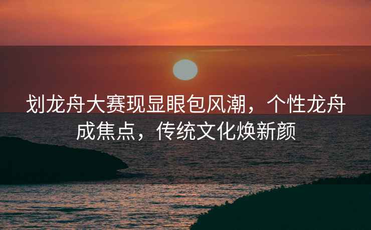 劃龍舟大賽現顯眼包風(fēng)潮，個(gè)性龍舟成焦點(diǎn)，傳統文化煥新顏