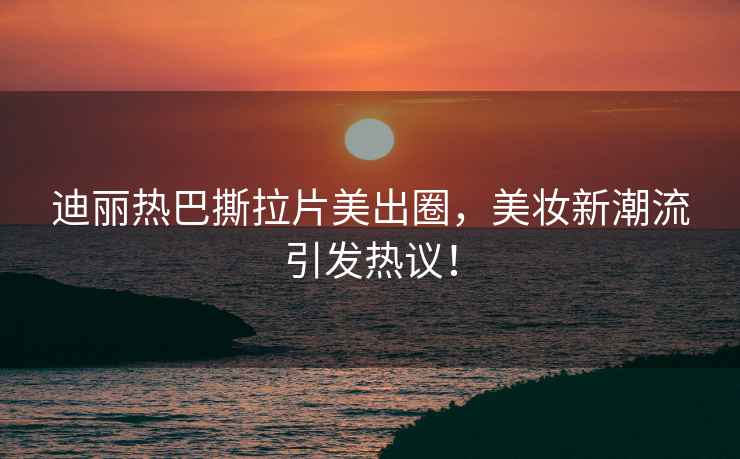 迪麗熱巴撕拉片美出圈，美妝新潮流引發(fā)熱議！
