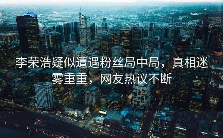 李榮浩疑似遭遇粉絲局中局，真相迷霧重重，網(wǎng)友熱議不斷