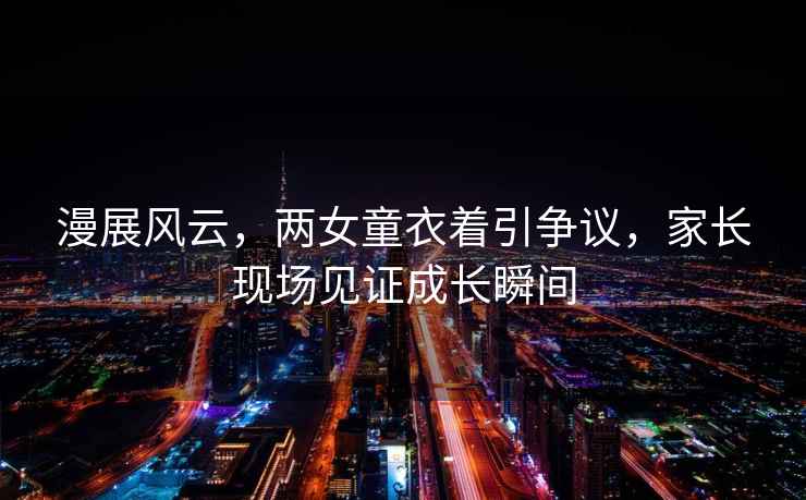 漫展風(fēng)云，兩女童衣著(zhù)引爭議，家長(cháng)現場(chǎng)見(jiàn)證成長(cháng)瞬間