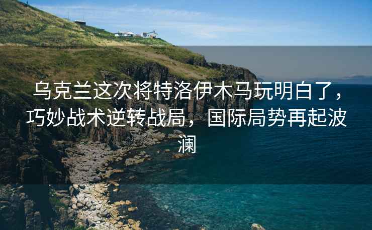 烏克蘭這次將特洛伊木馬玩明白了，巧妙戰術(shù)逆轉戰局，國際局勢再起波瀾