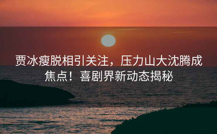 賈冰瘦脫相引關(guān)注，壓力山大沈騰成焦點(diǎn)！喜劇界新動(dòng)態(tài)揭秘