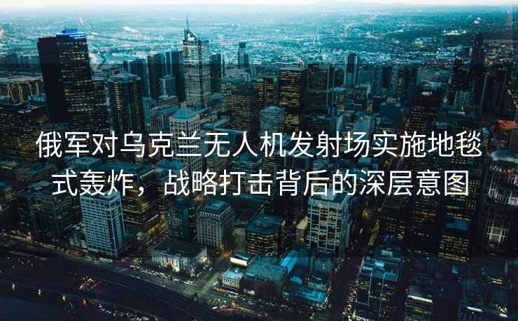 俄軍對烏克蘭無(wú)人機發(fā)射場(chǎng)實(shí)施地毯式轟炸，戰略打擊背后的深層意圖