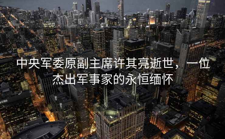 中央軍委原副主席許其亮逝世，一位杰出軍事家的永恒緬懷