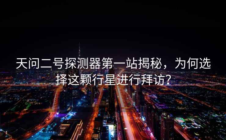 天問(wèn)二號探測器第一站揭秘，為何選擇這顆行星進(jìn)行拜訪(fǎng)？