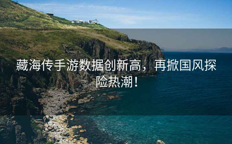 藏海傳手游數據創(chuàng  )新高，再掀國風(fēng)探險熱潮！