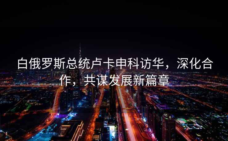 白俄羅斯總統盧卡申科訪(fǎng)華，深化合作，共謀發(fā)展新篇章