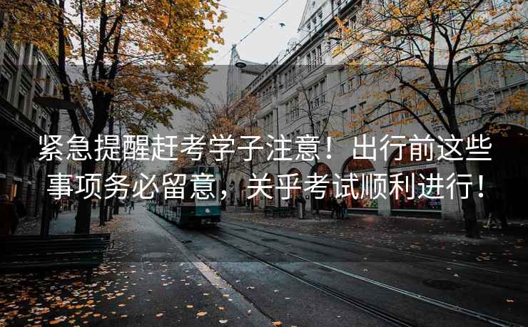 緊急提醒趕考學(xué)子注意！出行前這些事項務(wù)必留意，關(guān)乎考試順利進(jìn)行！