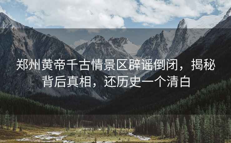 鄭州黃帝千古情景區辟謠倒閉，揭秘背后真相，還歷史一個(gè)清白