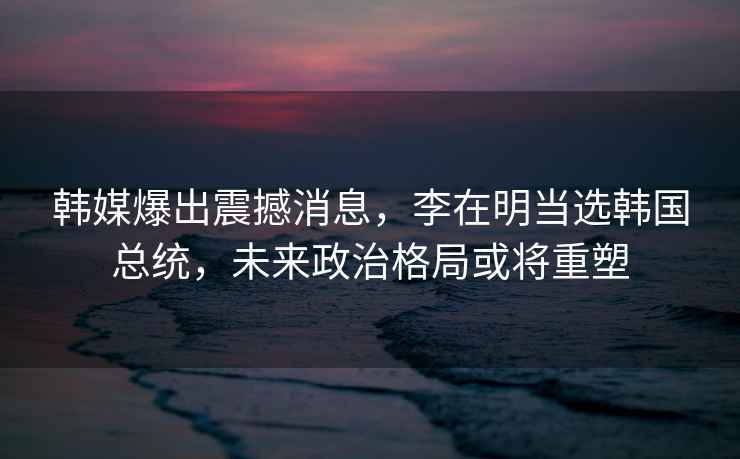 韓媒爆出震撼消息，李在明當選韓國總統，未來(lái)政治格局或將重塑