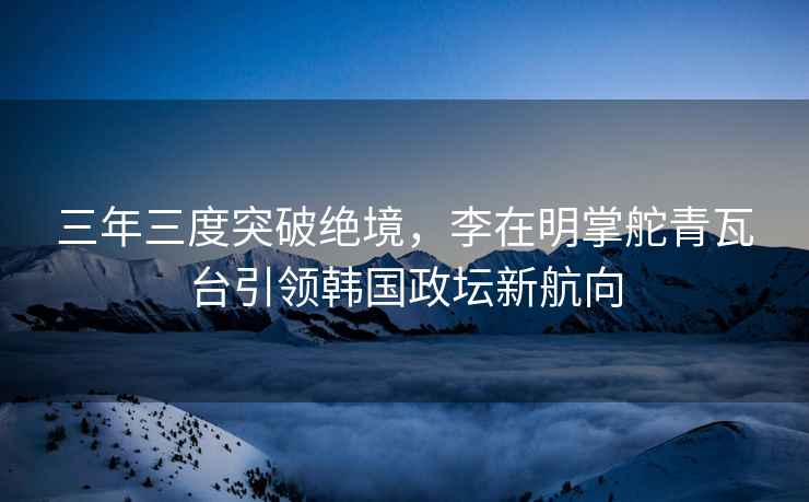 三年三度突破絕境，李在明掌舵青瓦臺引領(lǐng)韓國政壇新航向