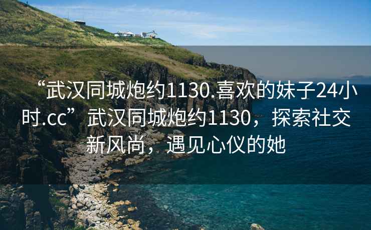 “武漢同城炮約1130.喜歡的妹子24小時(shí).cc”武漢同城炮約1130，探索社交新風(fēng)尚，遇見(jiàn)心儀的她