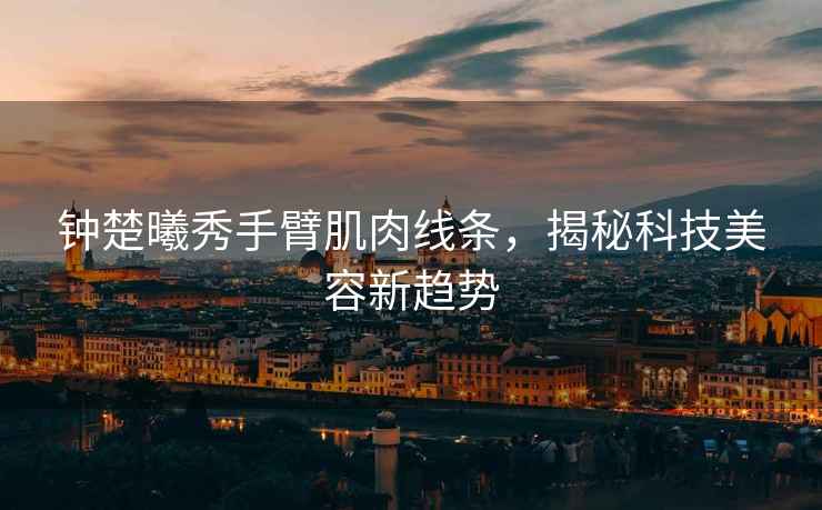 鐘楚曦秀手臂肌肉線(xiàn)條，揭秘科技美容新趨勢