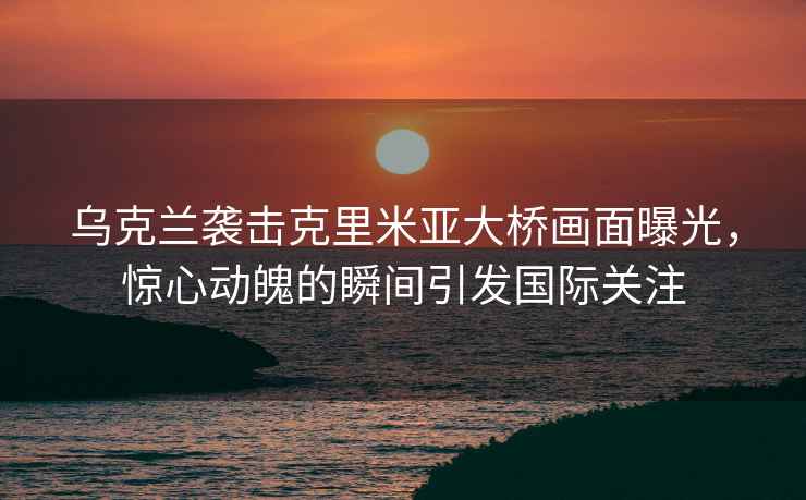 烏克蘭襲擊克里米亞大橋畫(huà)面曝光，驚心動(dòng)魄的瞬間引發(fā)國際關(guān)注