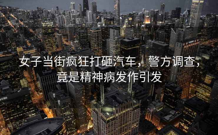 女子當街瘋狂打砸汽車(chē)，警方調查，竟是精神病發(fā)作引發(fā)