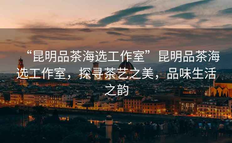 “昆明品茶海選工作室”昆明品茶海選工作室，探尋茶藝之美，品味生活之韻