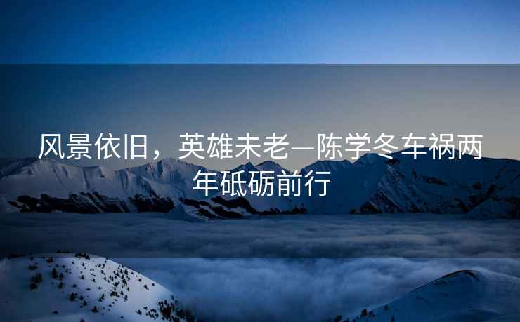 風(fēng)景依舊，英雄未老—陳學(xué)冬車(chē)禍兩年砥礪前行