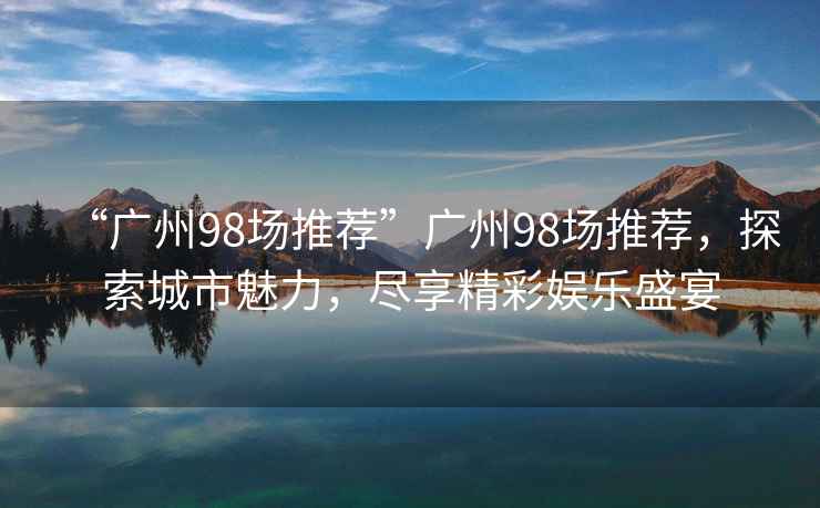 “廣州98場(chǎng)推薦”廣州98場(chǎng)推薦，探索城市魅力，盡享精彩娛樂(lè )盛宴