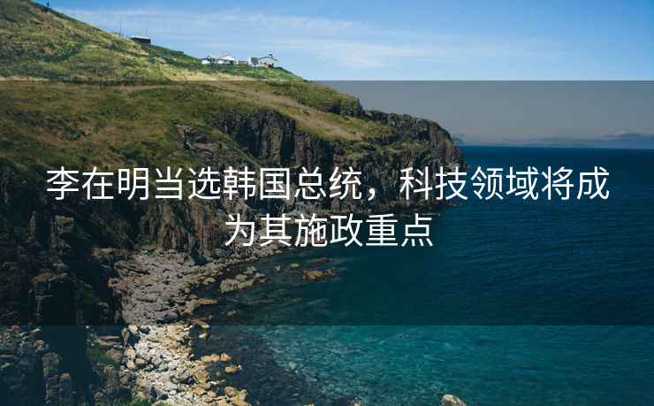 李在明當選韓國總統，科技領(lǐng)域將成為其施政重點(diǎn)