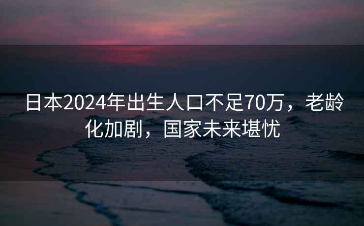 日本2024年出生人口不足70萬(wàn)，老齡化加劇，國家未來(lái)堪憂(yōu)