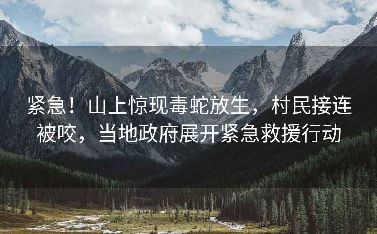 緊急！山上驚現毒蛇放生，村民接連被咬，當地政府展開(kāi)緊急救援行動(dòng)