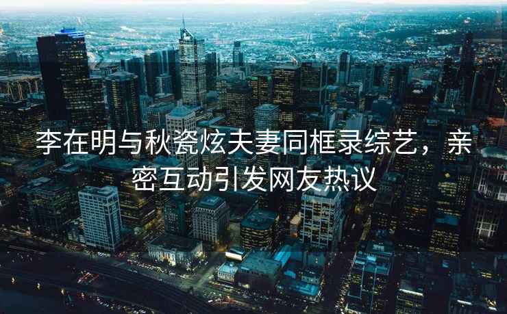 李在明與秋瓷炫夫妻同框錄綜藝，親密互動(dòng)引發(fā)網(wǎng)友熱議