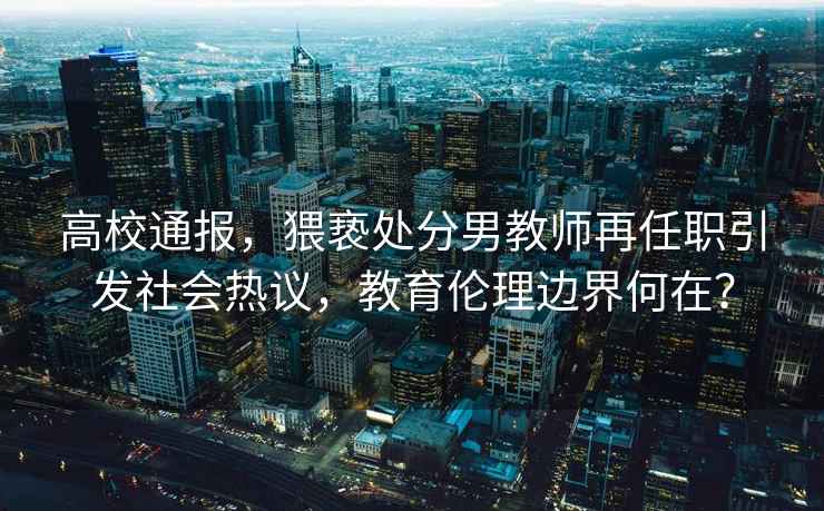 高校通報，猥褻處分男教師再任職引發(fā)社會(huì )熱議，教育倫理邊界何在？
