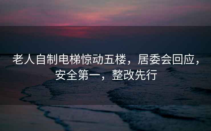 老人自制電梯驚動(dòng)五樓，居委會(huì )回應，安全第一，整改先行