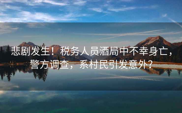 悲劇發(fā)生！稅務(wù)人員酒局中不幸身亡，警方調查，系村民引發(fā)意外？
