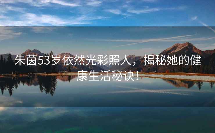 朱茵53歲依然光彩照人，揭秘她的健康生活秘訣！