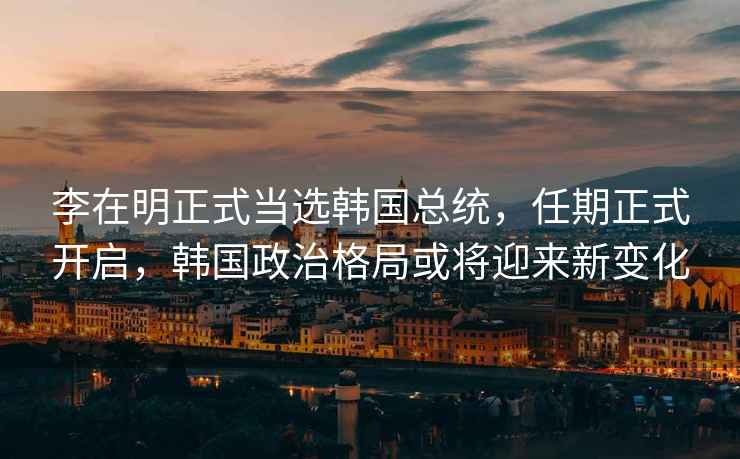 李在明正式當選韓國總統，任期正式開(kāi)啟，韓國政治格局或將迎來(lái)新變化