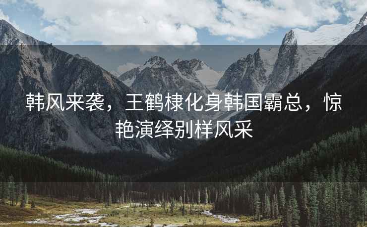 韓風(fēng)來(lái)襲，王鶴棣化身韓國霸總，驚艷演繹別樣風(fēng)采