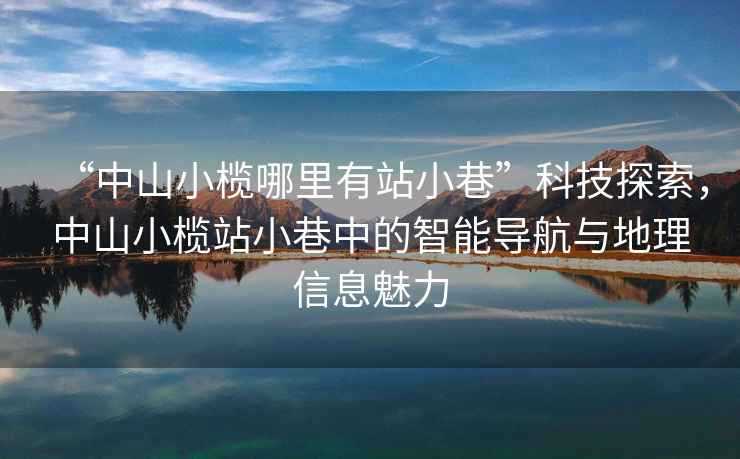 “中山小欖哪里有站小巷”科技探索，中山小欖站小巷中的智能導航與地理信息魅力