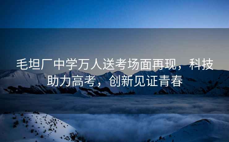 毛坦廠(chǎng)中學(xué)萬(wàn)人送考場(chǎng)面再現，科技助力高考，創(chuàng  )新見(jiàn)證青春