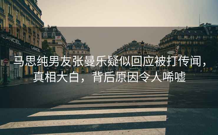 馬思純男友張曼樂(lè )疑似回應被打傳聞，真相大白，背后原因令人唏噓