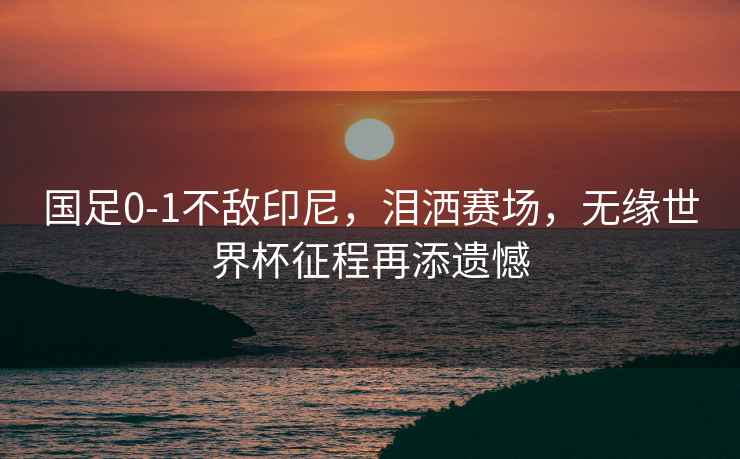 國足0-1不敵印尼，淚灑賽場(chǎng)，無(wú)緣世界杯征程再添遺憾