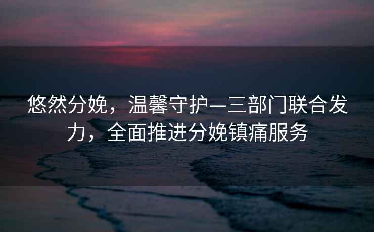 悠然分娩，溫馨守護—三部門(mén)聯(lián)合發(fā)力，全面推進(jìn)分娩鎮痛服務(wù)