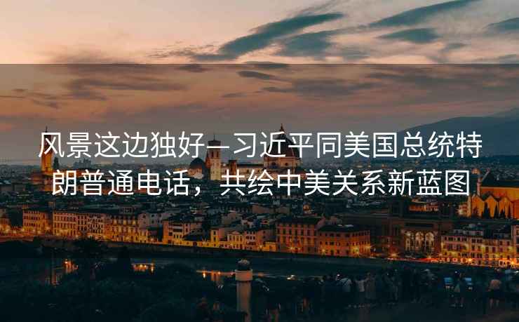 風(fēng)景這邊獨好—習近平同美國總統特朗普通電話(huà)，共繪中美關(guān)系新藍圖
