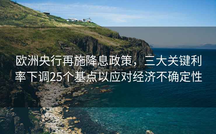 歐洲央行再施降息政策，三大關(guān)鍵利率下調25個(gè)基點(diǎn)以應對經(jīng)濟不確定性