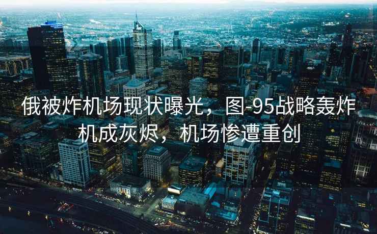 俄被炸機場(chǎng)現狀曝光，圖-95戰略轟炸機成灰燼，機場(chǎng)慘遭重創(chuàng  )