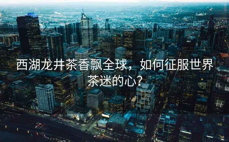 西湖龍井茶香飄全球，如何征服世界茶迷的心？