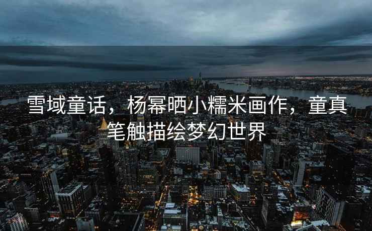雪域童話(huà)，楊冪曬小糯米畫(huà)作，童真筆觸描繪夢(mèng)幻世界