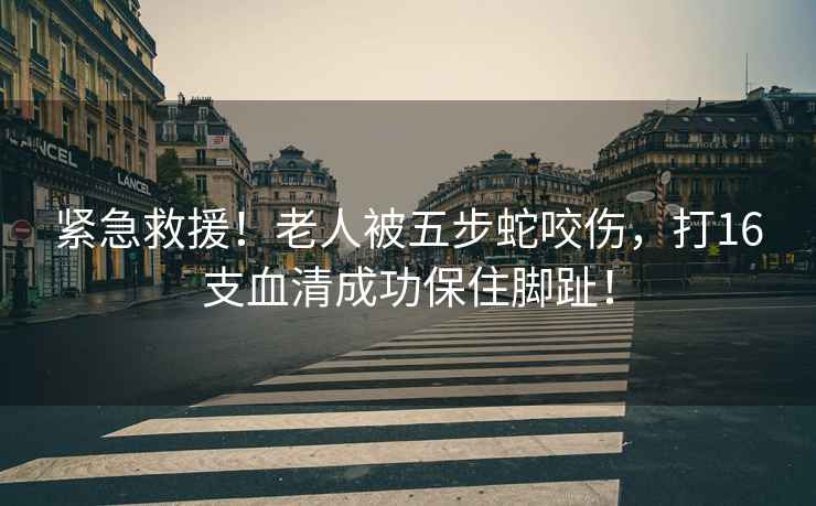 緊急救援！老人被五步蛇咬傷，打16支血清成功保住腳趾！