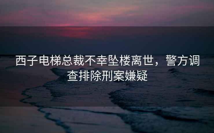 西子電梯總裁不幸墜樓離世，警方調查排除刑案嫌疑
