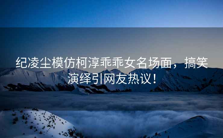 紀凌塵模仿柯淳乖乖女名場(chǎng)面，搞笑演繹引網(wǎng)友熱議！
