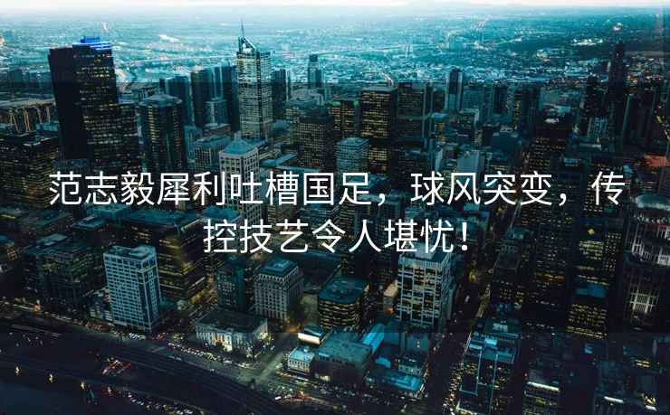 范志毅犀利吐槽國足，球風(fēng)突變，傳控技藝令人堪憂(yōu)！