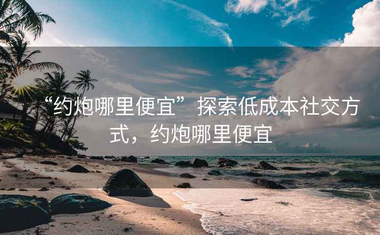 “約炮哪里便宜”探索低成本社交方式，約炮哪里便宜