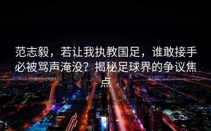 范志毅，若讓我執教國足，誰(shuí)敢接手必被罵聲淹沒(méi)？揭秘足球界的爭議焦點(diǎn)