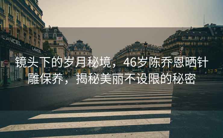 鏡頭下的歲月秘境，46歲陳喬恩曬針雕保養，揭秘美麗不設限的秘密